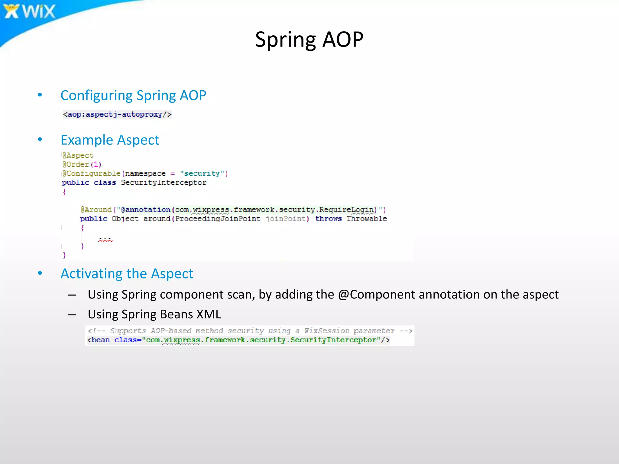 Spring AOP
• Configuring Spring AOP
• Example Aspect
• Activating the Aspect
– Using Spring component scan, by adding the @Component annotation on the aspect
– Using Spring Beans XML
 