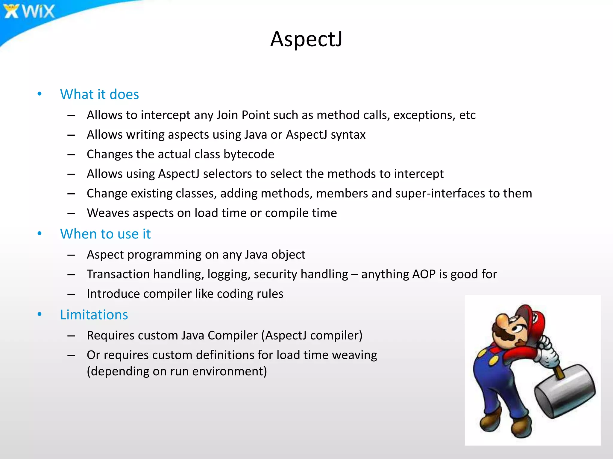 AspectJ
• What it does
– Allows to intercept any Join Point such as method calls, exceptions, etc
– Allows writing aspects using Java or AspectJ syntax
– Changes the actual class bytecode
– Allows using AspectJ selectors to select the methods to intercept
– Change existing classes, adding methods, members and super-interfaces to them
– Weaves aspects on load time or compile time
• When to use it
– Aspect programming on any Java object
– Transaction handling, logging, security handling – anything AOP is good for
– Introduce compiler like coding rules
• Limitations
– Requires custom Java Compiler (AspectJ compiler)
– Or requires custom definitions for load time weaving
(depending on run environment)
 