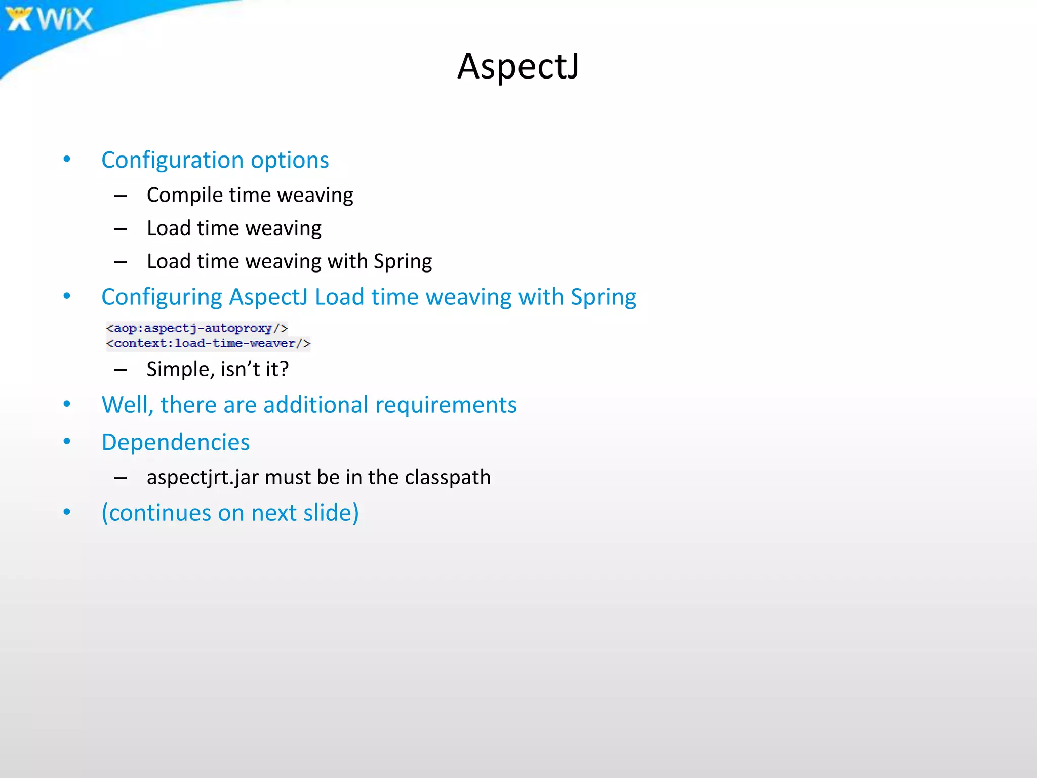 AspectJ
• Configuration options
– Compile time weaving
– Load time weaving
– Load time weaving with Spring
• Configuring AspectJ Load time weaving with Spring
– Simple, isn’t it?
• Well, there are additional requirements
• Dependencies
– aspectjrt.jar must be in the classpath
• (continues on next slide)
 