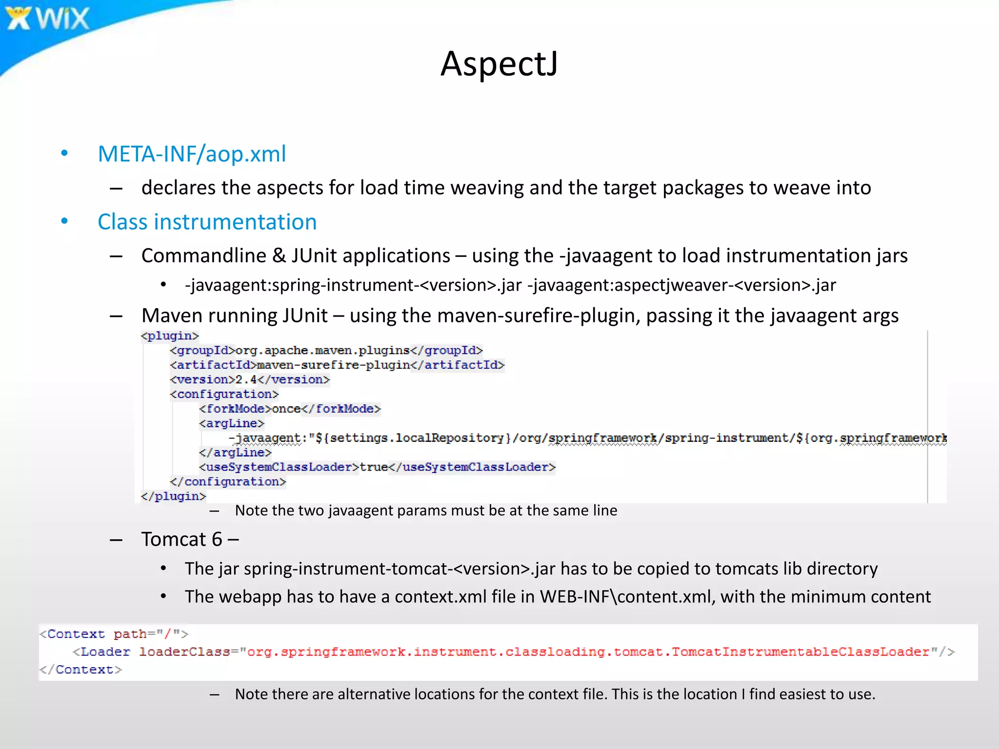 AspectJ
• META-INF/aop.xml
– declares the aspects for load time weaving and the target packages to weave into
• Class instrumentation
– Commandline & JUnit applications – using the -javaagent to load instrumentation jars
• -javaagent:spring-instrument-<version>.jar -javaagent:aspectjweaver-<version>.jar
– Maven running JUnit – using the maven-surefire-plugin, passing it the javaagent args
– Note the two javaagent params must be at the same line
– Tomcat 6 –
• The jar spring-instrument-tomcat-<version>.jar has to be copied to tomcats lib directory
• The webapp has to have a context.xml file in WEB-INFcontent.xml, with the minimum content
– Note there are alternative locations for the context file. This is the location I find easiest to use.
 