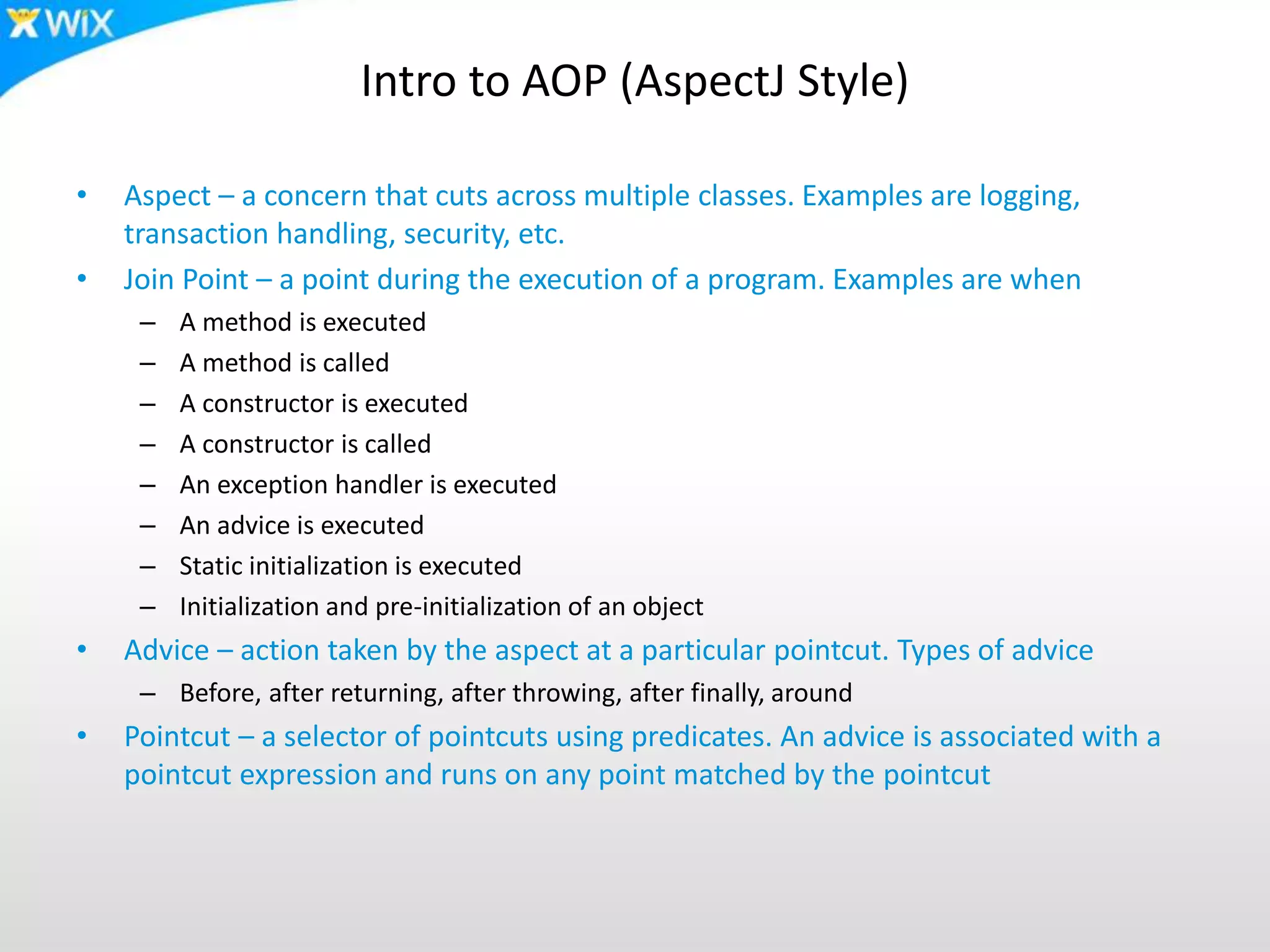 Intro to AOP (AspectJ Style)
• Aspect – a concern that cuts across multiple classes. Examples are logging,
transaction handling, security, etc.
• Join Point – a point during the execution of a program. Examples are when
– A method is executed
– A method is called
– A constructor is executed
– A constructor is called
– An exception handler is executed
– An advice is executed
– Static initialization is executed
– Initialization and pre-initialization of an object
• Advice – action taken by the aspect at a particular pointcut. Types of advice
– Before, after returning, after throwing, after finally, around
• Pointcut – a selector of pointcuts using predicates. An advice is associated with a
pointcut expression and runs on any point matched by the pointcut
 