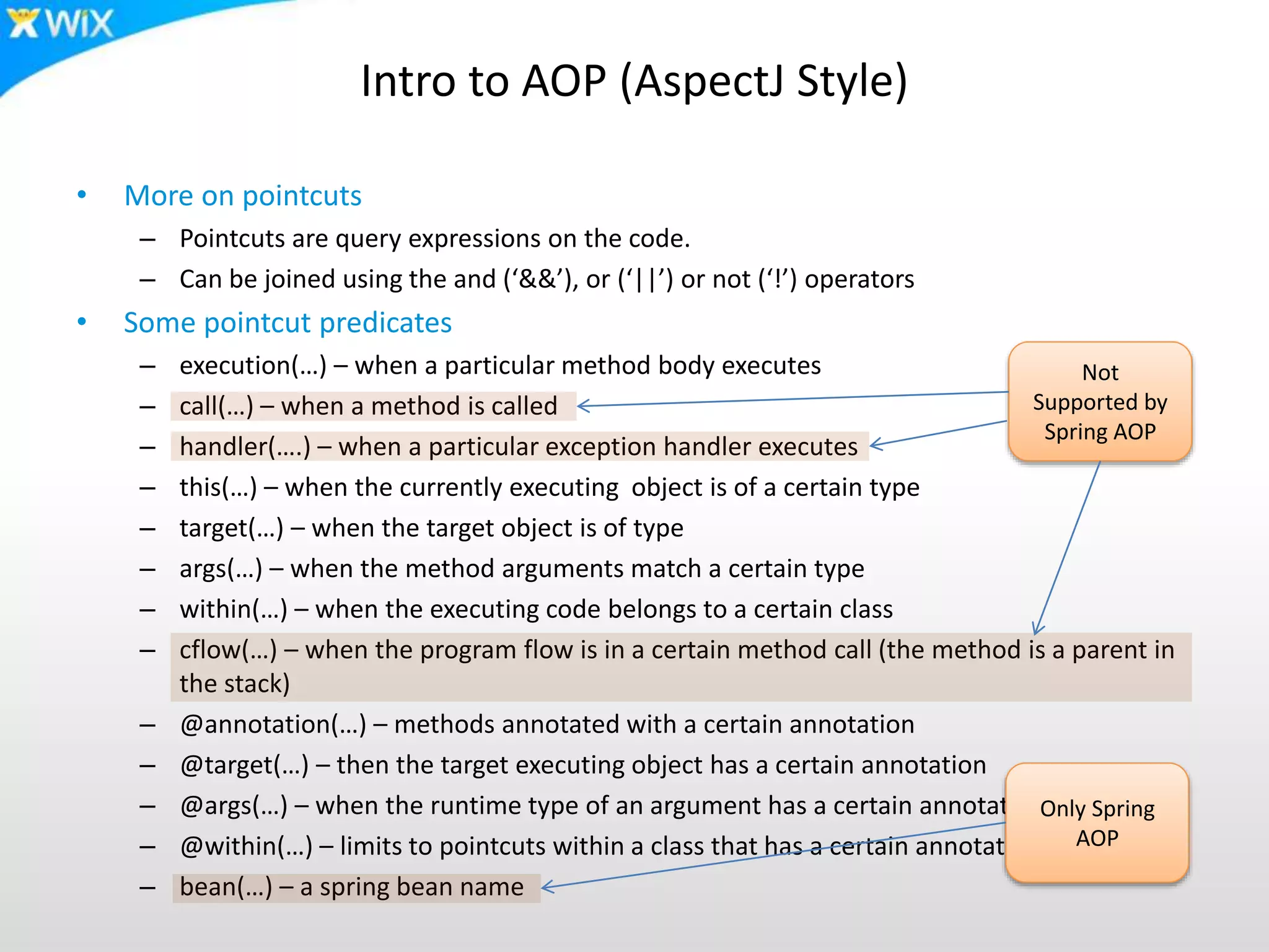 Intro to AOP (AspectJ Style)
• More on pointcuts
– Pointcuts are query expressions on the code.
– Can be joined using the and (‘&&’), or (‘||’) or not (‘!’) operators
• Some pointcut predicates
– execution(…) – when a particular method body executes
– call(…) – when a method is called
– handler(….) – when a particular exception handler executes
– this(…) – when the currently executing object is of a certain type
– target(…) – when the target object is of type
– args(…) – when the method arguments match a certain type
– within(…) – when the executing code belongs to a certain class
– cflow(…) – when the program flow is in a certain method call (the method is a parent in
the stack)
– @annotation(…) – methods annotated with a certain annotation
– @target(…) – then the target executing object has a certain annotation
– @args(…) – when the runtime type of an argument has a certain annotation
– @within(…) – limits to pointcuts within a class that has a certain annotation
– bean(…) – a spring bean name
Not
Supported by
Spring AOP
Only Spring
AOP
 