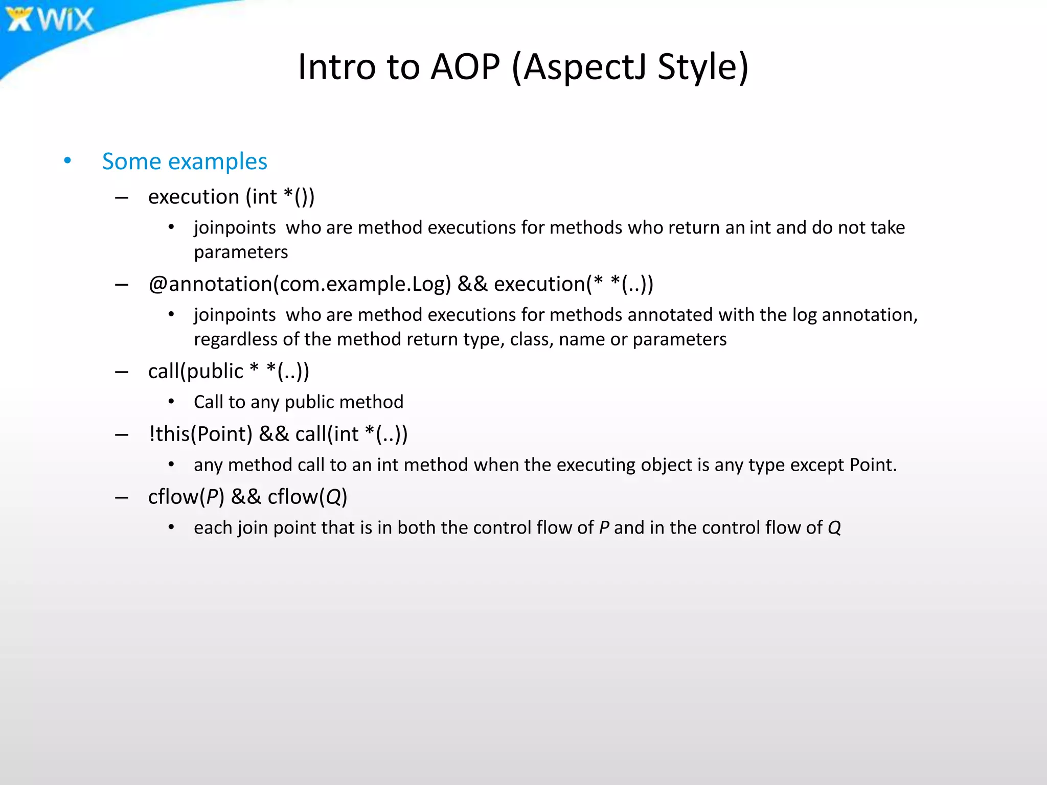 Intro to AOP (AspectJ Style)
• Some examples
– execution (int *())
• joinpoints who are method executions for methods who return an int and do not take
parameters
– @annotation(com.example.Log) && execution(* *(..))
• joinpoints who are method executions for methods annotated with the log annotation,
regardless of the method return type, class, name or parameters
– call(public * *(..))
• Call to any public method
– !this(Point) && call(int *(..))
• any method call to an int method when the executing object is any type except Point.
– cflow(P) && cflow(Q)
• each join point that is in both the control flow of P and in the control flow of Q
 