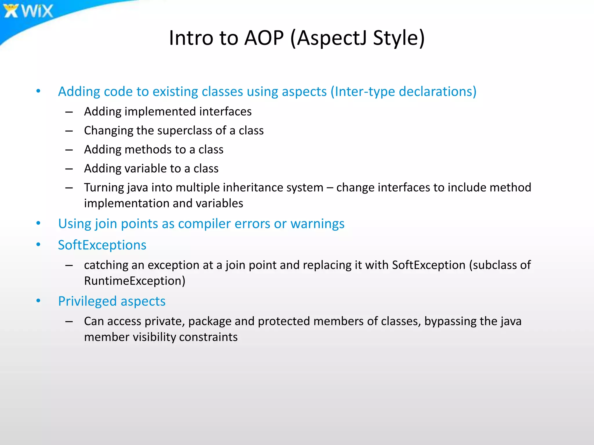 Intro to AOP (AspectJ Style)
• Adding code to existing classes using aspects (Inter-type declarations)
– Adding implemented interfaces
– Changing the superclass of a class
– Adding methods to a class
– Adding variable to a class
– Turning java into multiple inheritance system – change interfaces to include method
implementation and variables
• Using join points as compiler errors or warnings
• SoftExceptions
– catching an exception at a join point and replacing it with SoftException (subclass of
RuntimeException)
• Privileged aspects
– Can access private, package and protected members of classes, bypassing the java
member visibility constraints
 