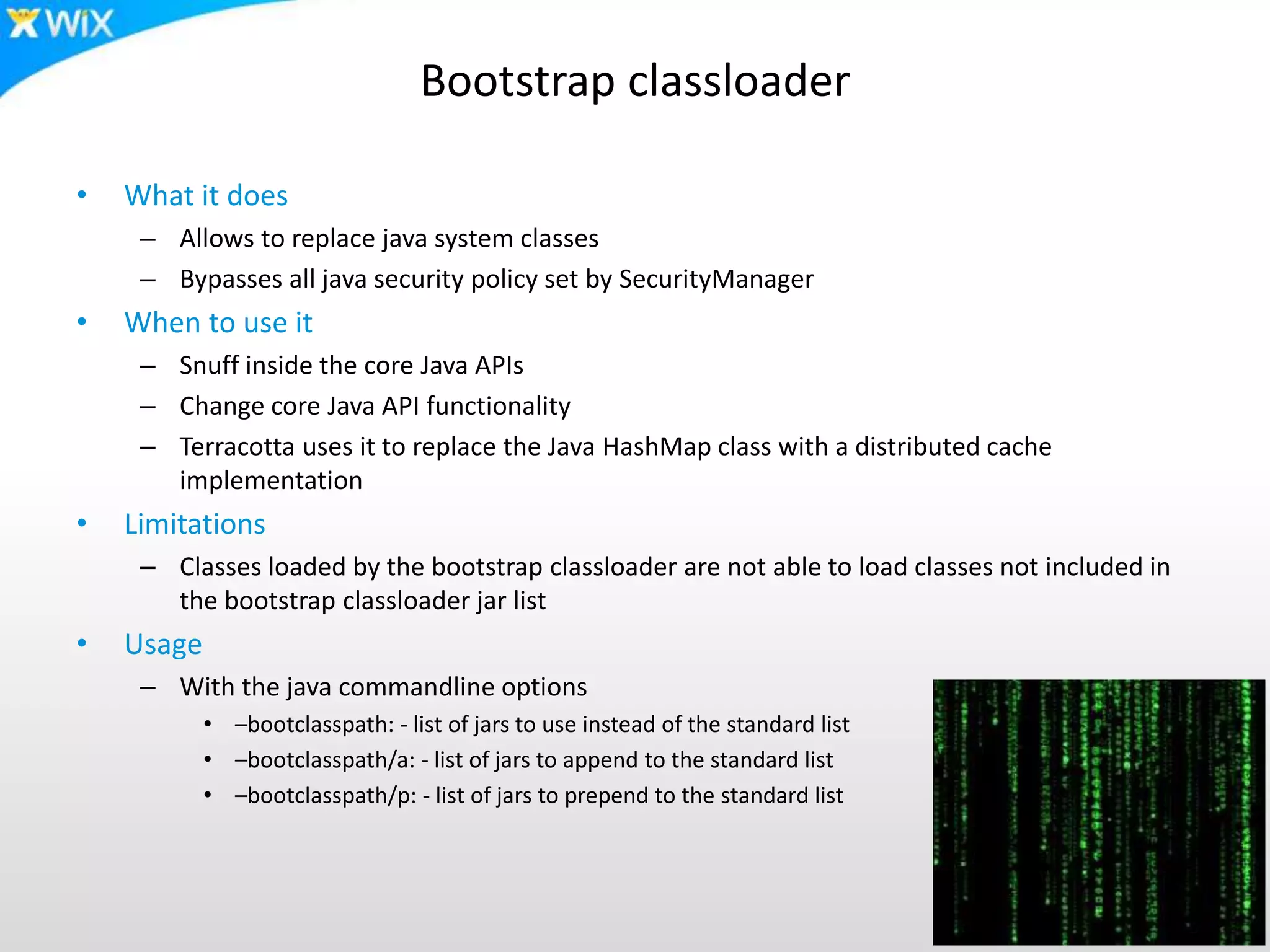 Bootstrap classloader
• What it does
– Allows to replace java system classes
– Bypasses all java security policy set by SecurityManager
• When to use it
– Snuff inside the core Java APIs
– Change core Java API functionality
– Terracotta uses it to replace the Java HashMap class with a distributed cache
implementation
• Limitations
– Classes loaded by the bootstrap classloader are not able to load classes not included in
the bootstrap classloader jar list
• Usage
– With the java commandline options
• –bootclasspath: - list of jars to use instead of the standard list
• –bootclasspath/a: - list of jars to append to the standard list
• –bootclasspath/p: - list of jars to prepend to the standard list
 