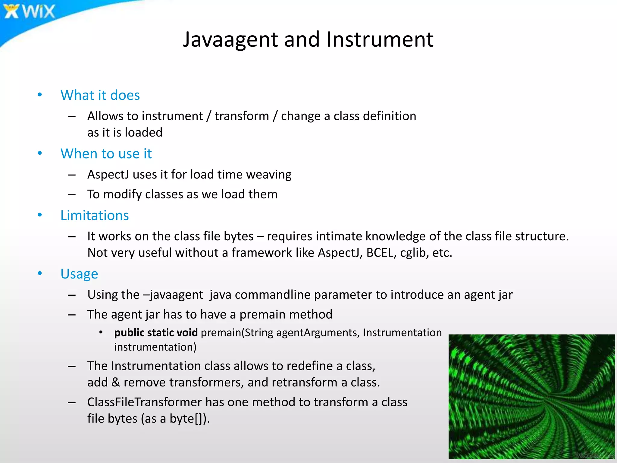 Javaagent and Instrument
• What it does
– Allows to instrument / transform / change a class definition
as it is loaded
• When to use it
– AspectJ uses it for load time weaving
– To modify classes as we load them
• Limitations
– It works on the class file bytes – requires intimate knowledge of the class file structure.
Not very useful without a framework like AspectJ, BCEL, cglib, etc.
• Usage
– Using the –javaagent java commandline parameter to introduce an agent jar
– The agent jar has to have a premain method
• public static void premain(String agentArguments, Instrumentation
instrumentation)
– The Instrumentation class allows to redefine a class,
add & remove transformers, and retransform a class.
– ClassFileTransformer has one method to transform a class
file bytes (as a byte[]).
 