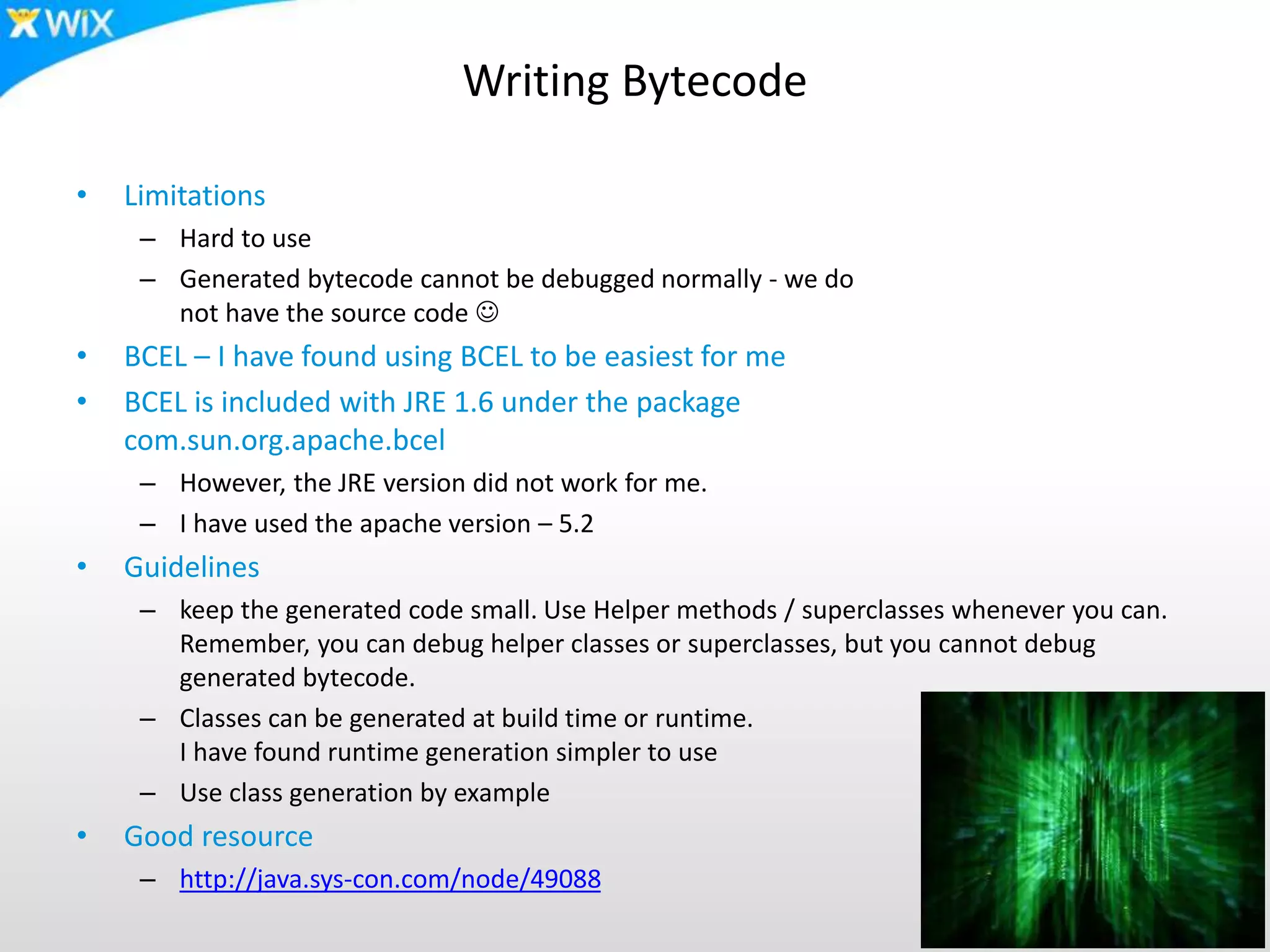 Writing Bytecode
• Limitations
– Hard to use
– Generated bytecode cannot be debugged normally - we do
not have the source code 
• BCEL – I have found using BCEL to be easiest for me
• BCEL is included with JRE 1.6 under the package
com.sun.org.apache.bcel
– However, the JRE version did not work for me.
– I have used the apache version – 5.2
• Guidelines
– keep the generated code small. Use Helper methods / superclasses whenever you can.
Remember, you can debug helper classes or superclasses, but you cannot debug
generated bytecode.
– Classes can be generated at build time or runtime.
I have found runtime generation simpler to use
– Use class generation by example
• Good resource
– http://java.sys-con.com/node/49088
 