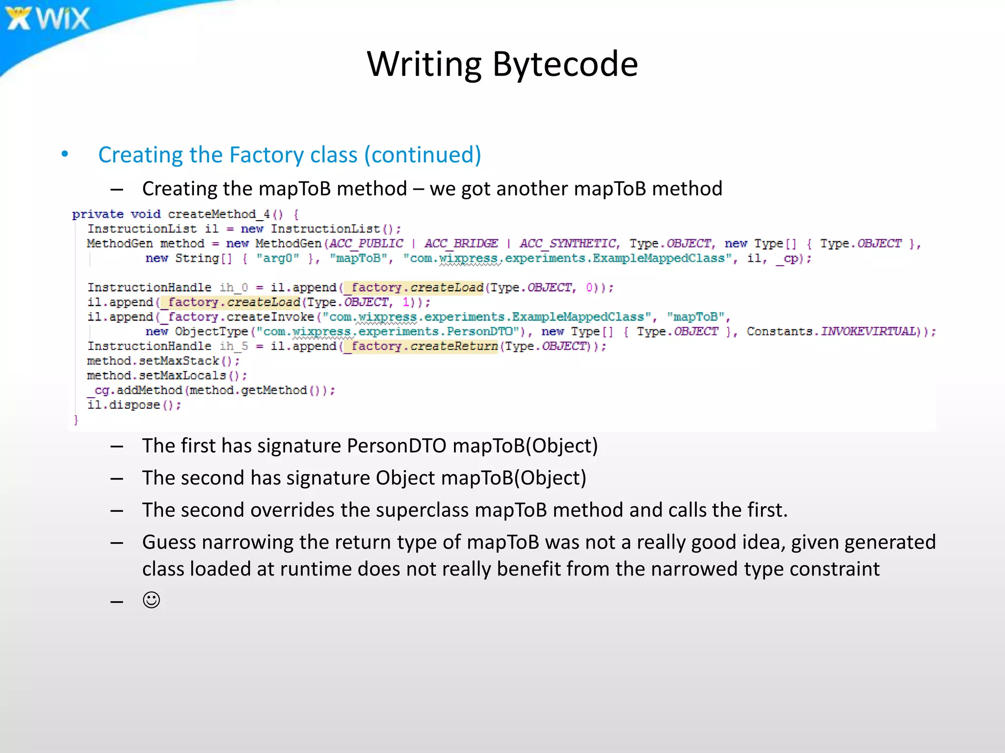 Writing Bytecode
• Creating the Factory class (continued)
– Creating the mapToB method – we got another mapToB method
– The first has signature PersonDTO mapToB(Object)
– The second has signature Object mapToB(Object)
– The second overrides the superclass mapToB method and calls the first.
– Guess narrowing the return type of mapToB was not a really good idea, given generated
class loaded at runtime does not really benefit from the narrowed type constraint
– 
 