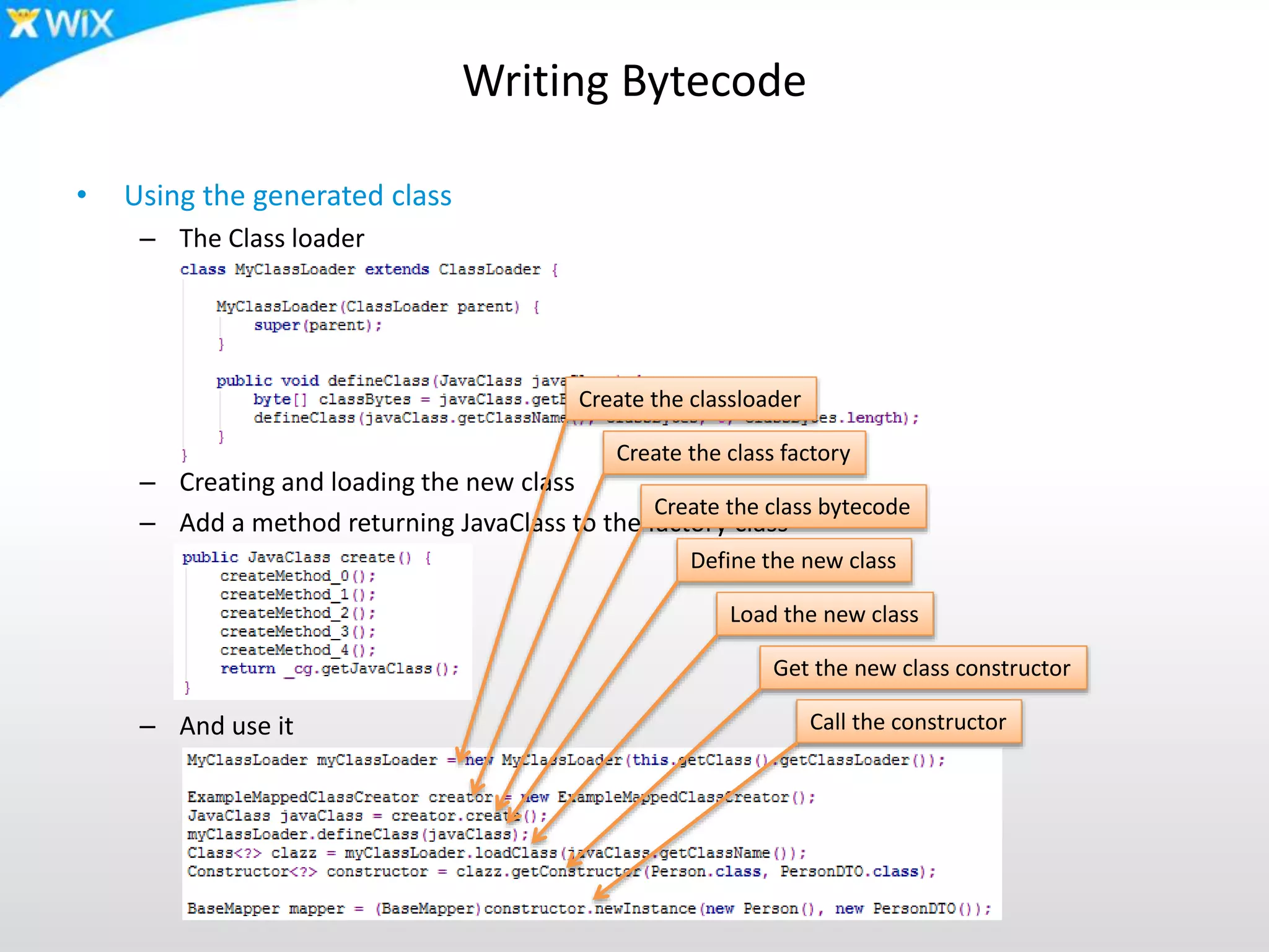 Writing Bytecode
• Using the generated class
– The Class loader
– Creating and loading the new class
– Add a method returning JavaClass to the factory class
– And use it
Create the classloader
Create the class factory
Create the class bytecode
Define the new class
Load the new class
Get the new class constructor
Call the constructor
 
