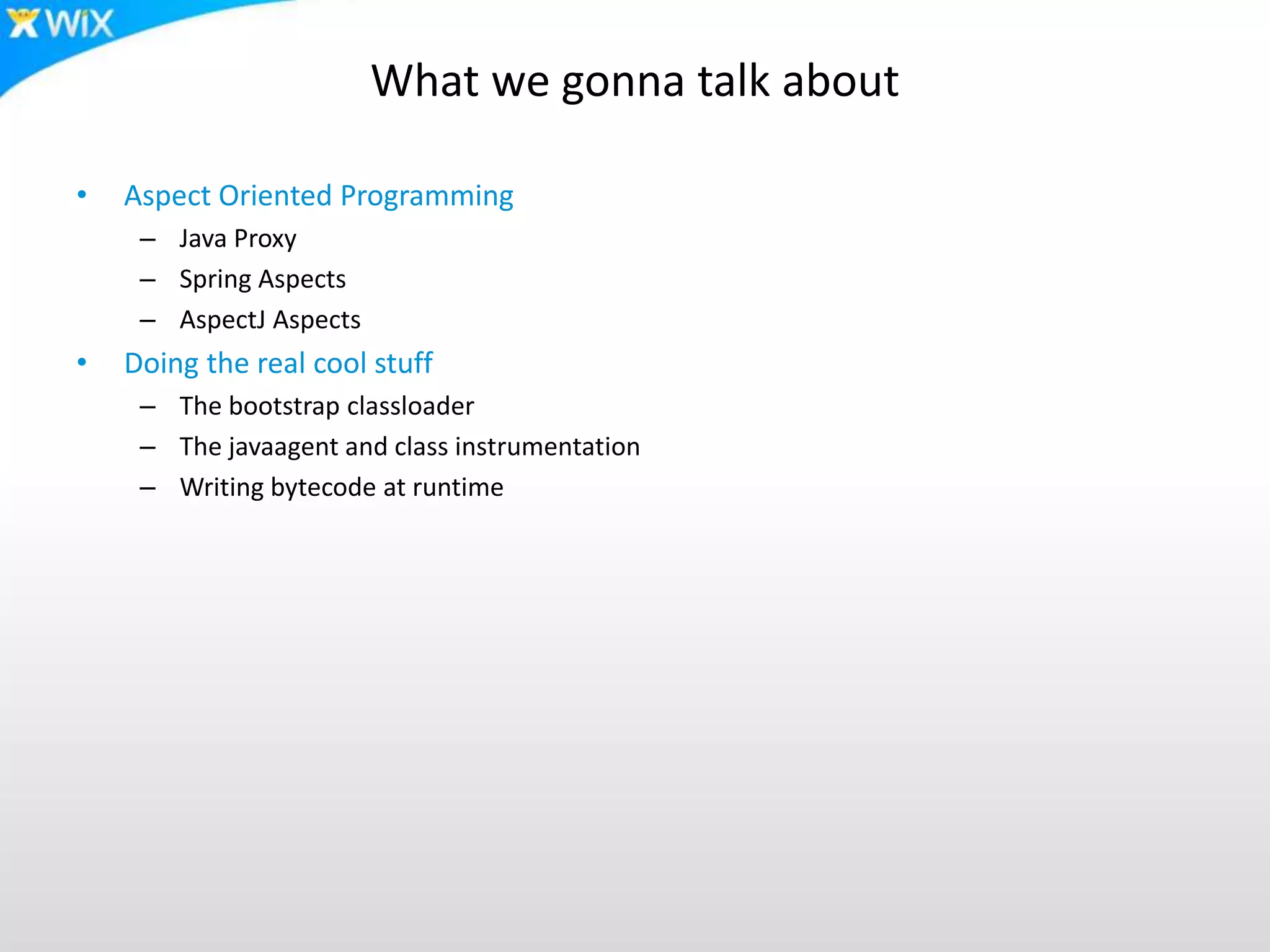 What we gonna talk about
• Aspect Oriented Programming
– Java Proxy
– Spring Aspects
– AspectJ Aspects
• Doing the real cool stuff
– The bootstrap classloader
– The javaagent and class instrumentation
– Writing bytecode at runtime
 