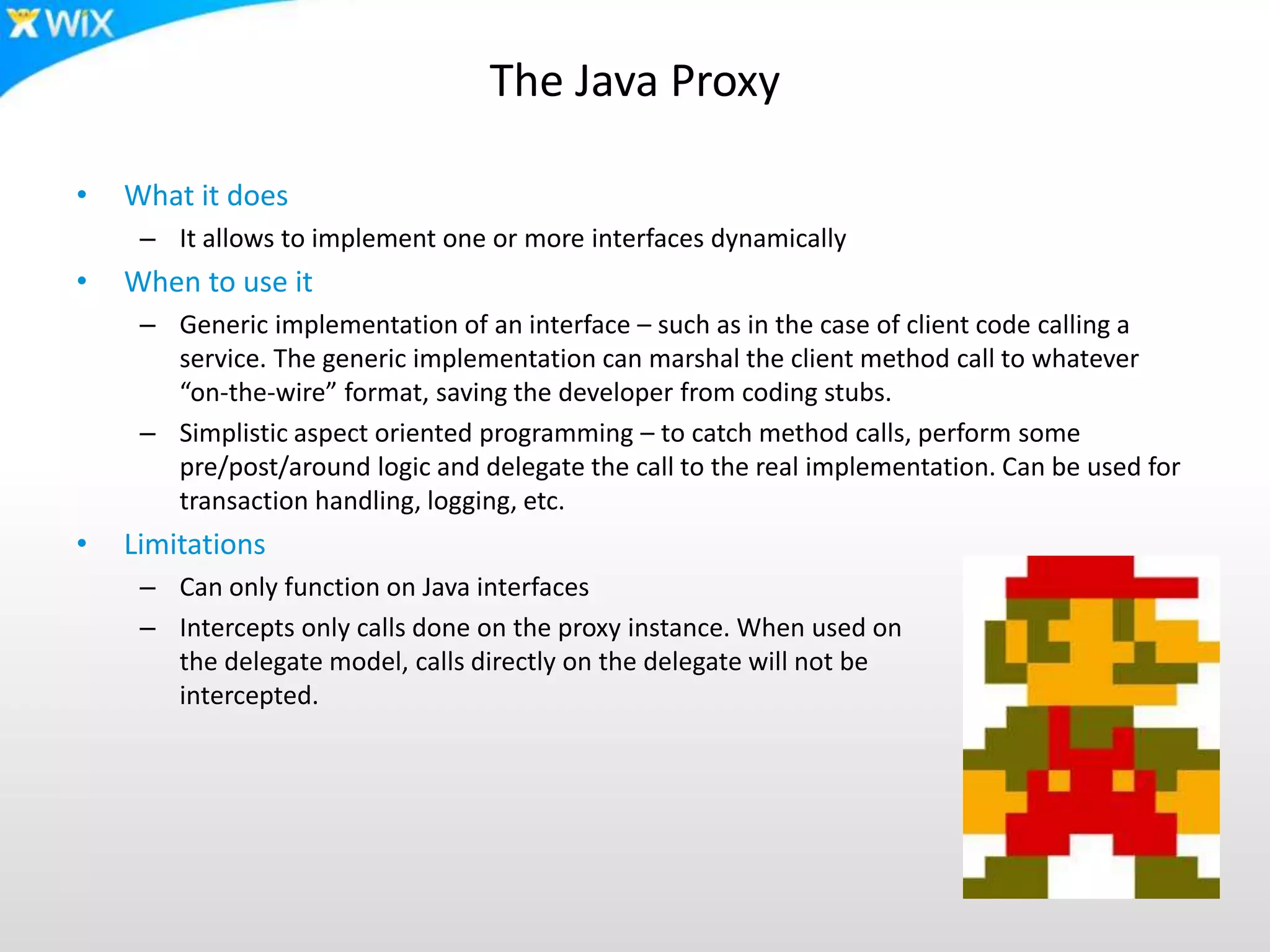 The Java Proxy
• What it does
– It allows to implement one or more interfaces dynamically
• When to use it
– Generic implementation of an interface – such as in the case of client code calling a
service. The generic implementation can marshal the client method call to whatever
“on-the-wire” format, saving the developer from coding stubs.
– Simplistic aspect oriented programming – to catch method calls, perform some
pre/post/around logic and delegate the call to the real implementation. Can be used for
transaction handling, logging, etc.
• Limitations
– Can only function on Java interfaces
– Intercepts only calls done on the proxy instance. When used on
the delegate model, calls directly on the delegate will not be
intercepted.
 