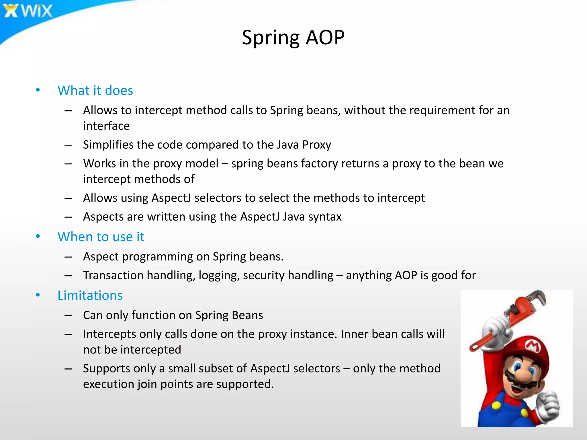 Spring AOP
• What it does
– Allows to intercept method calls to Spring beans, without the requirement for an
interface
– Simplifies the code compared to the Java Proxy
– Works in the proxy model – spring beans factory returns a proxy to the bean we
intercept methods of
– Allows using AspectJ selectors to select the methods to intercept
– Aspects are written using the AspectJ Java syntax
• When to use it
– Aspect programming on Spring beans.
– Transaction handling, logging, security handling – anything AOP is good for
• Limitations
– Can only function on Spring Beans
– Intercepts only calls done on the proxy instance. Inner bean calls will
not be intercepted
– Supports only a small subset of AspectJ selectors – only the method
execution join points are supported.
 