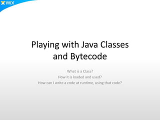 Playing with Java Classes
and Bytecode
What is a Class?
How it is loaded and used?
How can I write a code at runtime, using that code?
 