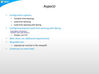 AspectJ
• Configuration options
– Compile time weaving
– Load time weaving
– Load time weaving with Spring
• Configuring AspectJ Load time weaving with Spring
– Simple, isn’t it?
• Well, there are additional requirements
• Dependencies
– aspectjrt.jar must be in the classpath
• (continues on next slide)
 