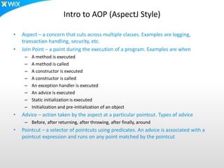 Intro to AOP (AspectJ Style)
• Aspect – a concern that cuts across multiple classes. Examples are logging,
transaction handling, security, etc.
• Join Point – a point during the execution of a program. Examples are when
– A method is executed
– A method is called
– A constructor is executed
– A constructor is called
– An exception handler is executed
– An advice is executed
– Static initialization is executed
– Initialization and pre-initialization of an object
• Advice – action taken by the aspect at a particular pointcut. Types of advice
– Before, after returning, after throwing, after finally, around
• Pointcut – a selector of pointcuts using predicates. An advice is associated with a
pointcut expression and runs on any point matched by the pointcut
 