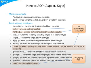 Intro to AOP (AspectJ Style)
• More on pointcuts
– Pointcuts are query expressions on the code.
– Can be joined using the and (‘&&’), or (‘||’) or not (‘!’) operators
• Some pointcut predicates
– execution(…) – when a particular method body executes
– call(…) – when a method is called
– handler(….) – when a particular exception handler executes
– this(…) – when the currently executing object is of a certain type
– target(…) – when the target object is of type
– args(…) – when the method arguments match a certain type
– within(…) – when the executing code belongs to a certain class
– cflow(…) – when the program flow is in a certain method call (the method is a parent in
the stack)
– @annotation(…) – methods annotated with a certain annotation
– @target(…) – then the target executing object has a certain annotation
– @args(…) – when the runtime type of an argument has a certain annotation
– @within(…) – limits to pointcuts within a class that has a certain annotation
– bean(…) – a spring bean name
Not
Supported by
Spring AOP
Only Spring
AOP
 