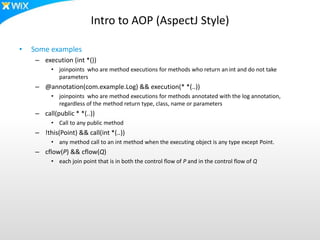 Intro to AOP (AspectJ Style)
• Some examples
– execution (int *())
• joinpoints who are method executions for methods who return an int and do not take
parameters
– @annotation(com.example.Log) && execution(* *(..))
• joinpoints who are method executions for methods annotated with the log annotation,
regardless of the method return type, class, name or parameters
– call(public * *(..))
• Call to any public method
– !this(Point) && call(int *(..))
• any method call to an int method when the executing object is any type except Point.
– cflow(P) && cflow(Q)
• each join point that is in both the control flow of P and in the control flow of Q
 
