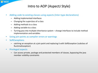 Intro to AOP (AspectJ Style)
• Adding code to existing classes using aspects (Inter-type declarations)
– Adding implemented interfaces
– Changing the superclass of a class
– Adding methods to a class
– Adding variable to a class
– Turning java into multiple inheritance system – change interfaces to include method
implementation and variables
• Using join points as compiler errors or warnings
• SoftExceptions
– catching an exception at a join point and replacing it with SoftException (subclass of
RuntimeException)
• Privileged aspects
– Can access private, package and protected members of classes, bypassing the java
member visibility constraints
 