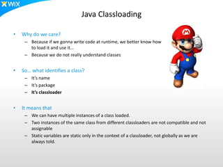 Java Classloading
• Why do we care?
– Because if we gonna write code at runtime, we better know how
to load it and use it…
– Because we do not really understand classes
• So… what identifies a class?
– It’s name
– It’s package
– It’s classloader
• It means that
– We can have multiple instances of a class loaded.
– Two instances of the same class from different classloaders are not compatible and not
assignable
– Static variables are static only in the context of a classloader, not globally as we are
always told.
 
