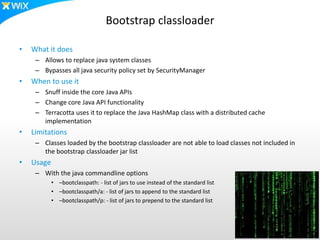 Bootstrap classloader
• What it does
– Allows to replace java system classes
– Bypasses all java security policy set by SecurityManager
• When to use it
– Snuff inside the core Java APIs
– Change core Java API functionality
– Terracotta uses it to replace the Java HashMap class with a distributed cache
implementation
• Limitations
– Classes loaded by the bootstrap classloader are not able to load classes not included in
the bootstrap classloader jar list
• Usage
– With the java commandline options
• –bootclasspath: - list of jars to use instead of the standard list
• –bootclasspath/a: - list of jars to append to the standard list
• –bootclasspath/p: - list of jars to prepend to the standard list
 