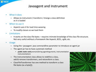 Javaagent and Instrument
• What it does
– Allows to instrument / transform / change a class definition
as it is loaded
• When to use it
– AspectJ uses it for load time weaving
– To modify classes as we load them
• Limitations
– It works on the class file bytes – requires intimate knowledge of the class file structure.
Not very useful without a framework like AspectJ, BCEL, cglib, etc.
• Usage
– Using the –javaagent java commandline parameter to introduce an agent jar
– The agent jar has to have a premain method
• public static void premain(String agentArguments, Instrumentation
instrumentation)
– The Instrumentation class allows to redefine a class,
add & remove transformers, and retransform a class.
– ClassFileTransformer has one method to transform a class
file bytes (as a byte[]).
 