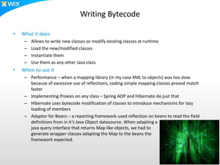 Writing Bytecode
• What it does
– Allows to write new classes or modify existing classes at runtime
– Load the new/modified classes
– Instantiate them
– Use them as any other Java class
• When to use it
– Performance – when a mapping library (in my case XML to objects) was too slow
because of excessive use of reflections, coding simple mapping classes proved match
faster
– Implementing Proxies on any class – Spring AOP and Hibernate do just that
– Hibernate uses bytecode modification of classes to introduce mechanisms for lazy
loading of members
– Adaptor for Beans – a reporting framework used reflection on beans to read the field
definitions from in it’s Java Object datasource. When adapting a
java query interface that returns Map like objects, we had to
generate wrapper classes adapting the Map to the beans the
framework expected.
 