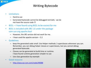 Writing Bytecode
• Limitations
– Hard to use
– Generated bytecode cannot be debugged normally - we do
not have the source code 
• BCEL – I have found using BCEL to be easiest for me
• BCEL is included with JRE 1.6 under the package
com.sun.org.apache.bcel
– However, the JRE version did not work for me.
– I have used the apache version – 5.2
• Guidelines
– keep the generated code small. Use Helper methods / superclasses whenever you can.
Remember, you can debug helper classes or superclasses, but you cannot debug
generated bytecode.
– Classes can be generated at build time or runtime.
I have found runtime generation simpler to use
– Use class generation by example
• Good resource
– http://java.sys-con.com/node/49088
 
