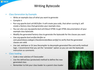 Writing Bytecode
• Class Generation by Example
– Write an example class of what you want to generate
– Compile it
– Run org.apache.bcel.util.BCELifier. It will create java code, that when running it, will
create a factory class that generates your example class.
– You can also use org.apache.bcel.util.Class2-HTML to get HTML documentation of your
example class bytecode.
– Modify the generated factory class to generate the bytecode for the classes you want
– Use org.apache.bcel.verifier.Verifier or
com.pavelvlasov.codegen.ClassGeneratorBase.verify() to verify that the generated
classes are valid
– Use Jad, Jadclipse or DJ Java Decompiler to decompile generated files and verify method
logic. I recommend that you set the "annotate" option so you can see the bytecode
instruction as comments.
• Class loading
– Code a new subclass of ClassLoader
– Use the defineClass (protected) method to define the new
generated class
– Remember to link your class loader to a parent class loader
 