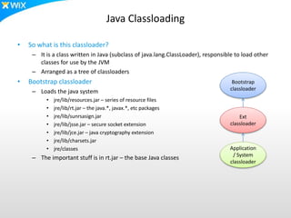 Java Classloading
• So what is this classloader?
– It is a class written in Java (subclass of java.lang.ClassLoader), responsible to load other
classes for use by the JVM
– Arranged as a tree of classloaders
• Bootstrap classloader
– Loads the java system
• jre/lib/resources.jar – series of resource files
• jre/lib/rt.jar – the java.*, javax.*, etc packages
• jre/lib/sunrsasign.jar
• jre/lib/jsse.jar – secure socket extension
• jre/lib/jce.jar – java cryptography extension
• jre/lib/charsets.jar
• jre/classes
– The important stuff is in rt.jar – the base Java classes
Bootstrap
classloader
Ext
classloader
Application
/ System
classloader
 
