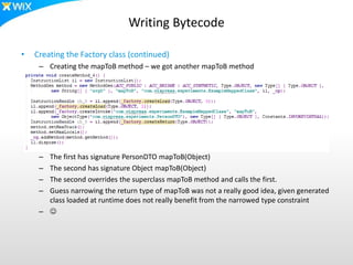 Writing Bytecode
• Creating the Factory class (continued)
– Creating the mapToB method – we got another mapToB method
– The first has signature PersonDTO mapToB(Object)
– The second has signature Object mapToB(Object)
– The second overrides the superclass mapToB method and calls the first.
– Guess narrowing the return type of mapToB was not a really good idea, given generated
class loaded at runtime does not really benefit from the narrowed type constraint
– 
 