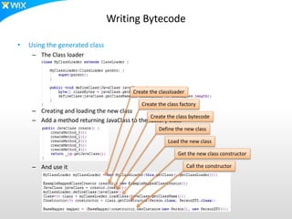 Writing Bytecode
• Using the generated class
– The Class loader
– Creating and loading the new class
– Add a method returning JavaClass to the factory class
– And use it
Create the classloader
Create the class factory
Create the class bytecode
Define the new class
Load the new class
Get the new class constructor
Call the constructor
 