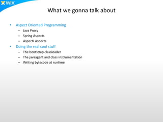 What we gonna talk about
• Aspect Oriented Programming
– Java Proxy
– Spring Aspects
– AspectJ Aspects
• Doing the real cool stuff
– The bootstrap classloader
– The javaagent and class instrumentation
– Writing bytecode at runtime
 