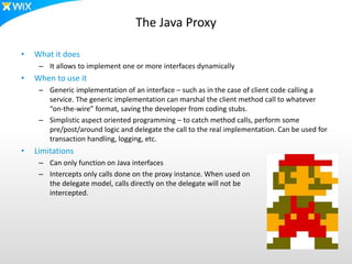 The Java Proxy
• What it does
– It allows to implement one or more interfaces dynamically
• When to use it
– Generic implementation of an interface – such as in the case of client code calling a
service. The generic implementation can marshal the client method call to whatever
“on-the-wire” format, saving the developer from coding stubs.
– Simplistic aspect oriented programming – to catch method calls, perform some
pre/post/around logic and delegate the call to the real implementation. Can be used for
transaction handling, logging, etc.
• Limitations
– Can only function on Java interfaces
– Intercepts only calls done on the proxy instance. When used on
the delegate model, calls directly on the delegate will not be
intercepted.
 