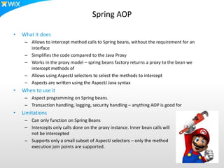 Spring AOP
• What it does
– Allows to intercept method calls to Spring beans, without the requirement for an
interface
– Simplifies the code compared to the Java Proxy
– Works in the proxy model – spring beans factory returns a proxy to the bean we
intercept methods of
– Allows using AspectJ selectors to select the methods to intercept
– Aspects are written using the AspectJ Java syntax
• When to use it
– Aspect programming on Spring beans.
– Transaction handling, logging, security handling – anything AOP is good for
• Limitations
– Can only function on Spring Beans
– Intercepts only calls done on the proxy instance. Inner bean calls will
not be intercepted
– Supports only a small subset of AspectJ selectors – only the method
execution join points are supported.
 