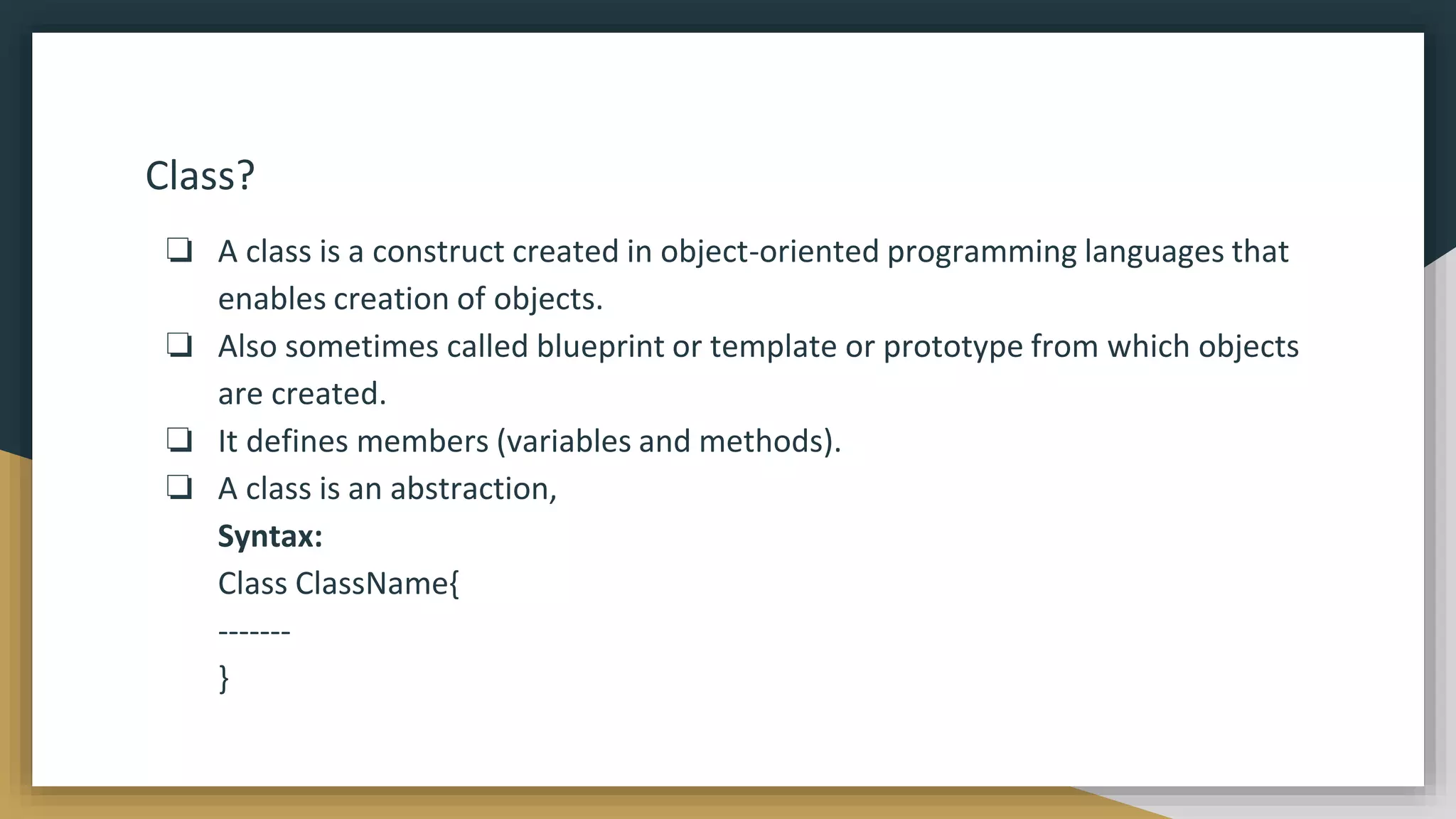 Class?
❏ A class is a construct created in object-oriented programming languages that
enables creation of objects.
❏ Also sometimes called blueprint or template or prototype from which objects
are created.
❏ It defines members (variables and methods).
❏ A class is an abstraction,
Syntax:
Class ClassName{
-------
}
 