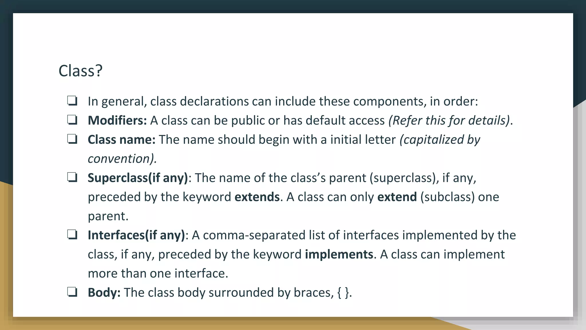 Class?
❏ In general, class declarations can include these components, in order:
❏ Modifiers: A class can be public or has default access (Refer this for details).
❏ Class name: The name should begin with a initial letter (capitalized by
convention).
❏ Superclass(if any): The name of the class’s parent (superclass), if any,
preceded by the keyword extends. A class can only extend (subclass) one
parent.
❏ Interfaces(if any): A comma-separated list of interfaces implemented by the
class, if any, preceded by the keyword implements. A class can implement
more than one interface.
❏ Body: The class body surrounded by braces, { }.
 
