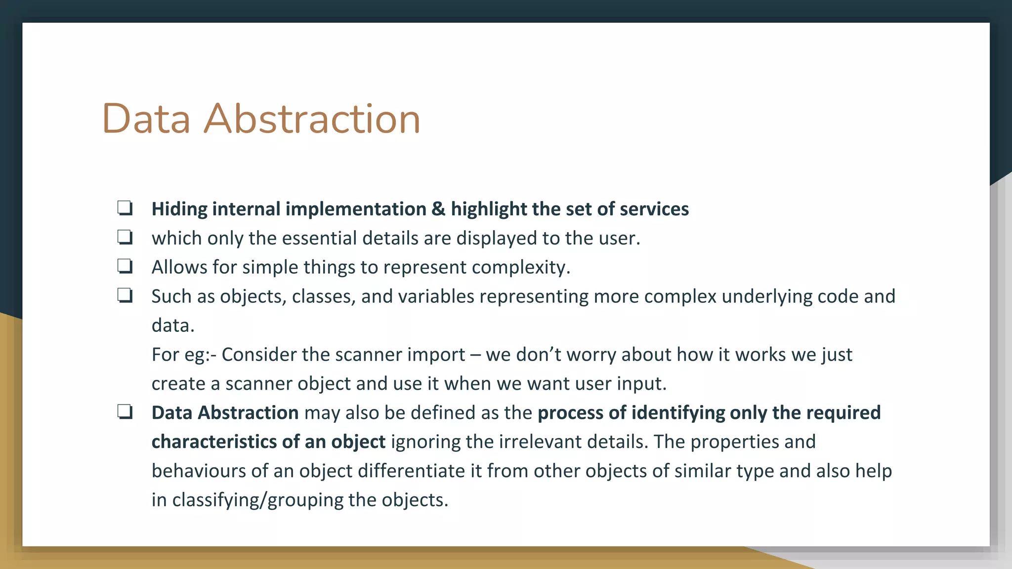 Data Abstraction
❏ Hiding internal implementation & highlight the set of services
❏ which only the essential details are displayed to the user.
❏ Allows for simple things to represent complexity.
❏ Such as objects, classes, and variables representing more complex underlying code and
data.
For eg:- Consider the scanner import – we don’t worry about how it works we just
create a scanner object and use it when we want user input.
❏ Data Abstraction may also be defined as the process of identifying only the required
characteristics of an object ignoring the irrelevant details. The properties and
behaviours of an object differentiate it from other objects of similar type and also help
in classifying/grouping the objects.
 