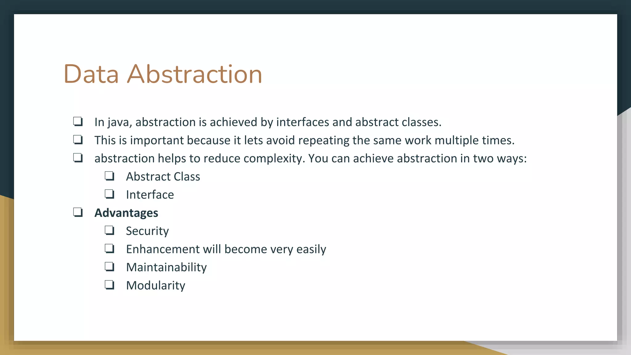 Data Abstraction
❏ In java, abstraction is achieved by interfaces and abstract classes.
❏ This is important because it lets avoid repeating the same work multiple times.
❏ abstraction helps to reduce complexity. You can achieve abstraction in two ways:
❏ Abstract Class
❏ Interface
❏ Advantages
❏ Security
❏ Enhancement will become very easily
❏ Maintainability
❏ Modularity
 