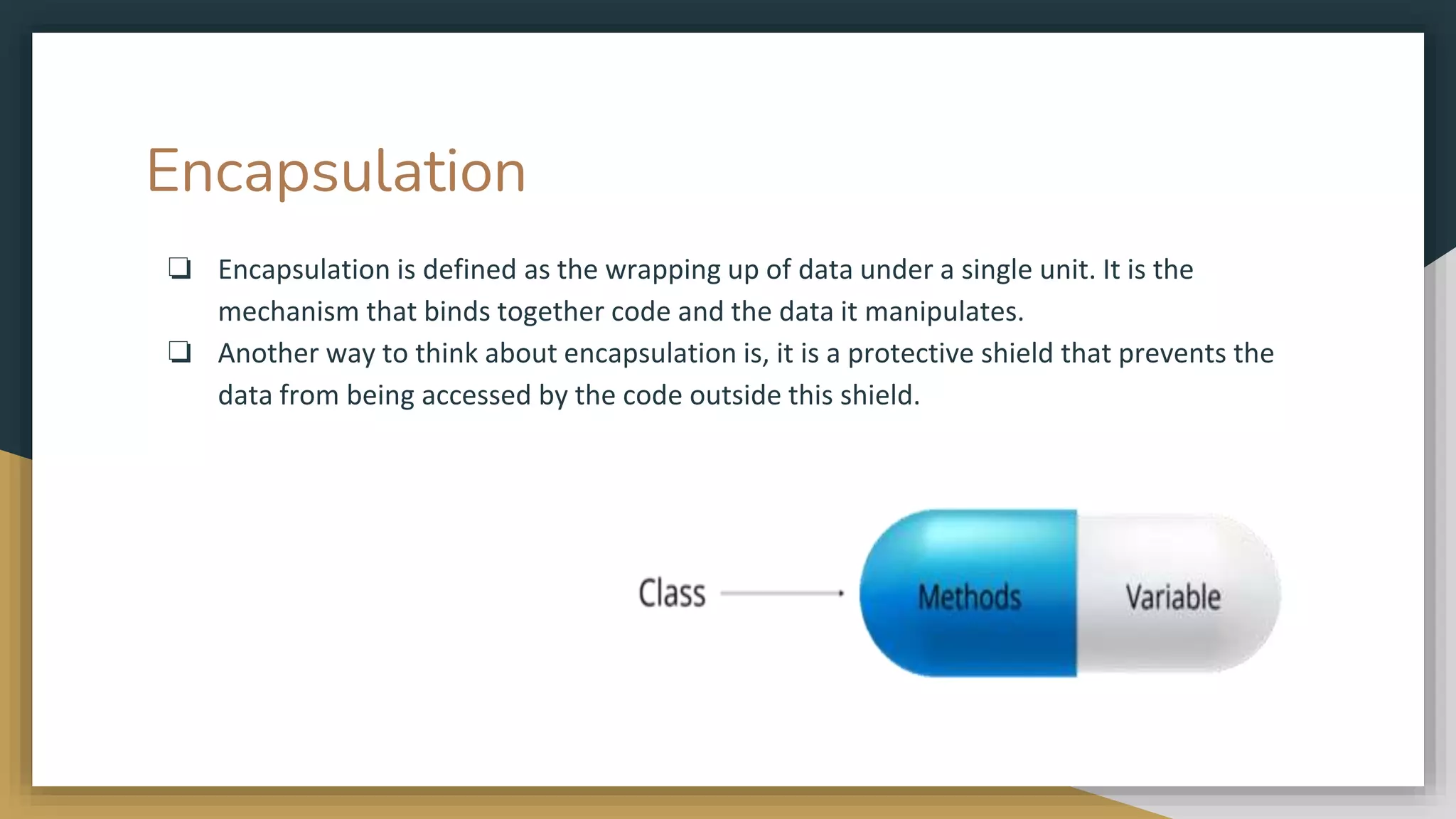Encapsulation
❏ Encapsulation is defined as the wrapping up of data under a single unit. It is the
mechanism that binds together code and the data it manipulates.
❏ Another way to think about encapsulation is, it is a protective shield that prevents the
data from being accessed by the code outside this shield.
 