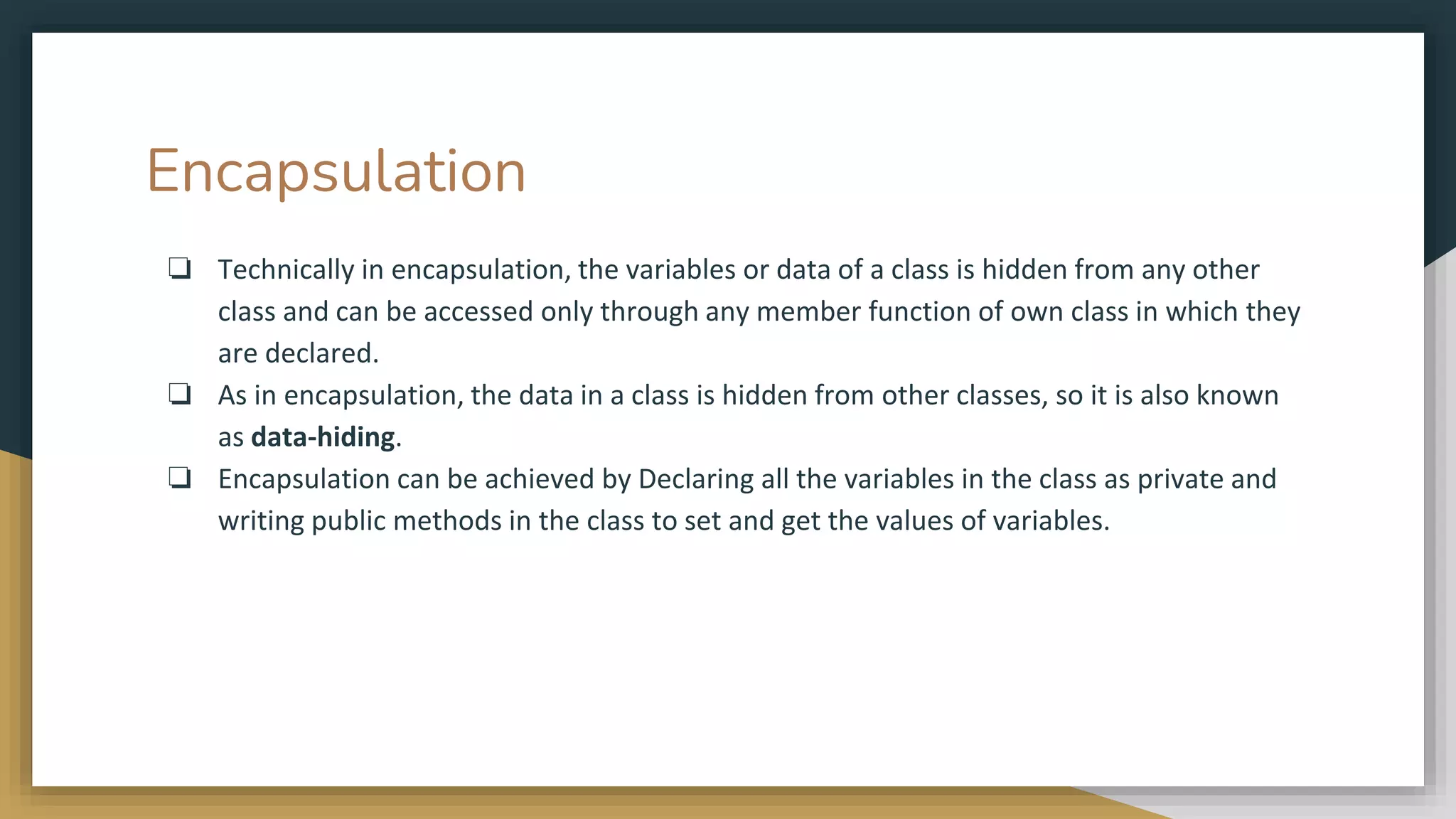 Encapsulation
❏ Technically in encapsulation, the variables or data of a class is hidden from any other
class and can be accessed only through any member function of own class in which they
are declared.
❏ As in encapsulation, the data in a class is hidden from other classes, so it is also known
as data-hiding.
❏ Encapsulation can be achieved by Declaring all the variables in the class as private and
writing public methods in the class to set and get the values of variables.
 