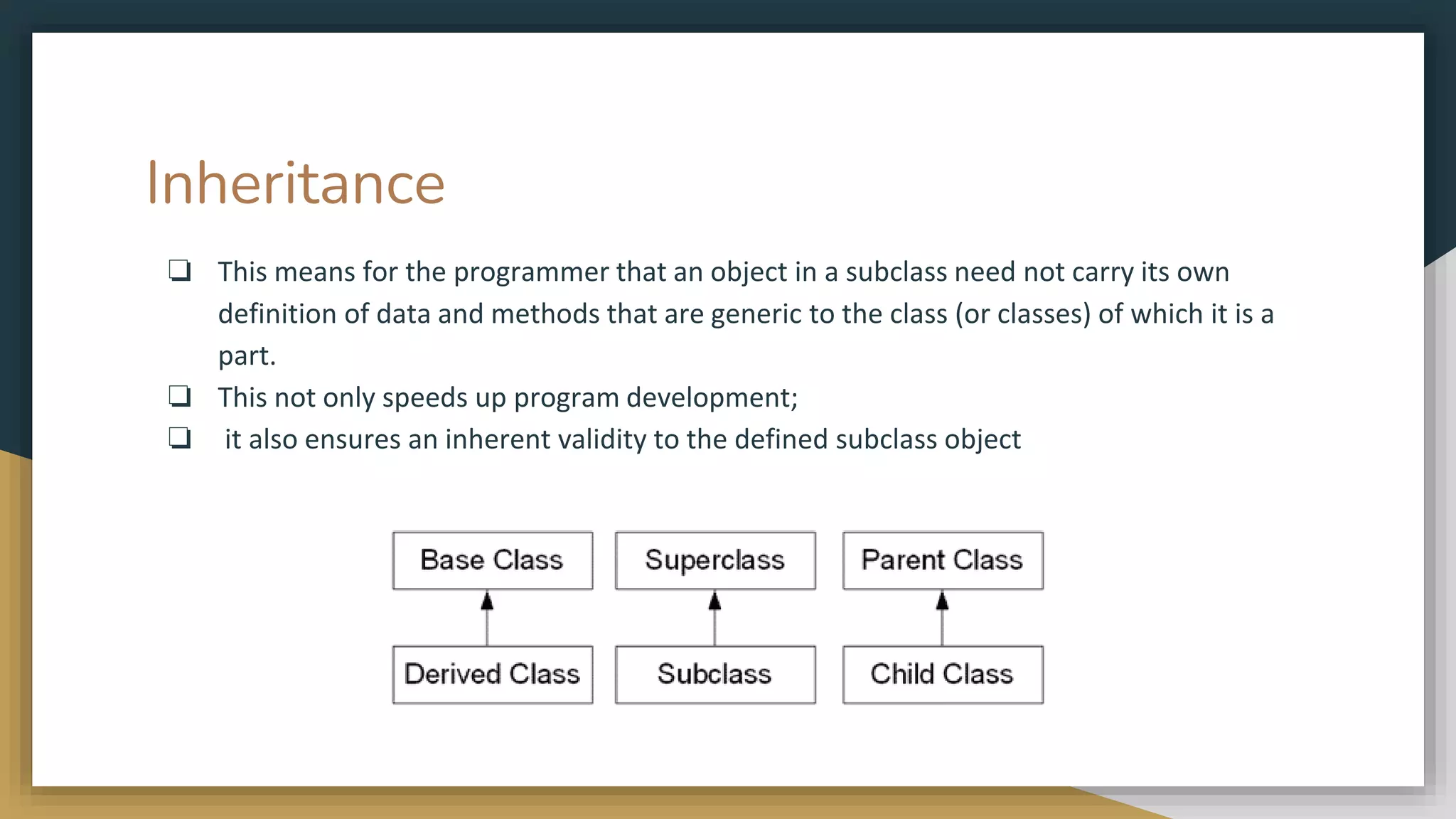 Inheritance
❏ This means for the programmer that an object in a subclass need not carry its own
definition of data and methods that are generic to the class (or classes) of which it is a
part.
❏ This not only speeds up program development;
❏ it also ensures an inherent validity to the defined subclass object
 
