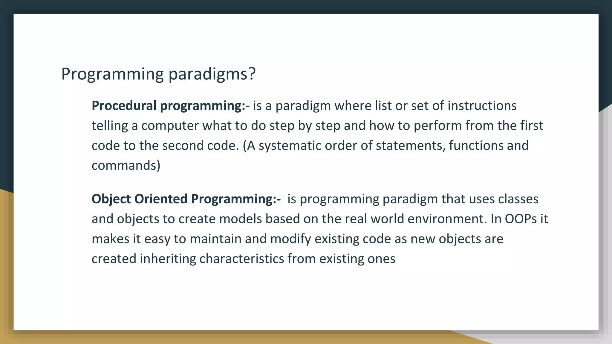 Programming paradigms?
Procedural programming:- is a paradigm where list or set of instructions
telling a computer what to do step by step and how to perform from the first
code to the second code. (A systematic order of statements, functions and
commands)
Object Oriented Programming:- is programming paradigm that uses classes
and objects to create models based on the real world environment. In OOPs it
makes it easy to maintain and modify existing code as new objects are
created inheriting characteristics from existing ones
 