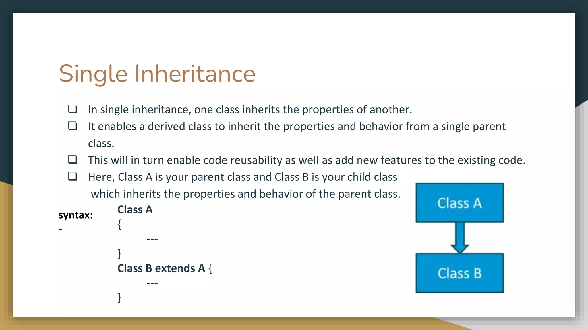 Single Inheritance
❏ In single inheritance, one class inherits the properties of another.
❏ It enables a derived class to inherit the properties and behavior from a single parent
class.
❏ This will in turn enable code reusability as well as add new features to the existing code.
❏ Here, Class A is your parent class and Class B is your child class
which inherits the properties and behavior of the parent class.
Class A
{
---
}
Class B extends A {
---
}
syntax:
-
 