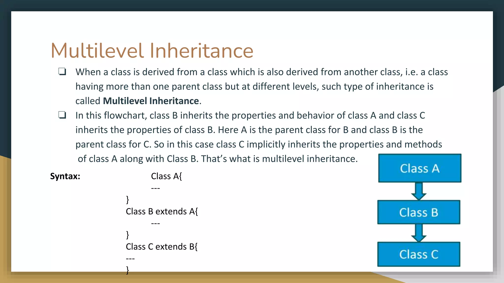 Multilevel Inheritance
❏ When a class is derived from a class which is also derived from another class, i.e. a class
having more than one parent class but at different levels, such type of inheritance is
called Multilevel Inheritance.
❏ In this flowchart, class B inherits the properties and behavior of class A and class C
inherits the properties of class B. Here A is the parent class for B and class B is the
parent class for C. So in this case class C implicitly inherits the properties and methods
of class A along with Class B. That’s what is multilevel inheritance.
Syntax: Class A{
---
}
Class B extends A{
---
}
Class C extends B{
---
}
 