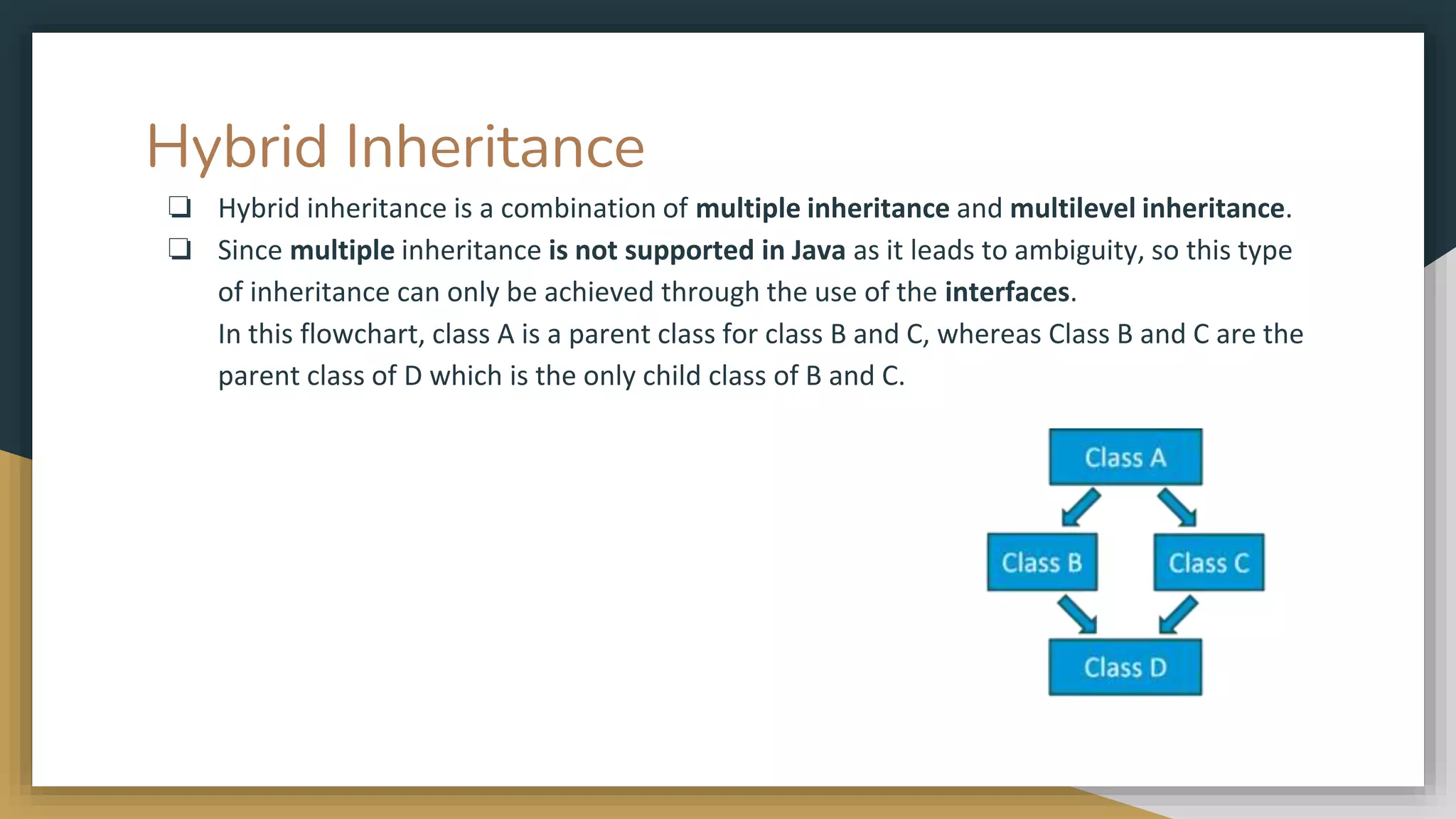 Hybrid Inheritance
❏ Hybrid inheritance is a combination of multiple inheritance and multilevel inheritance.
❏ Since multiple inheritance is not supported in Java as it leads to ambiguity, so this type
of inheritance can only be achieved through the use of the interfaces.
In this flowchart, class A is a parent class for class B and C, whereas Class B and C are the
parent class of D which is the only child class of B and C.
 