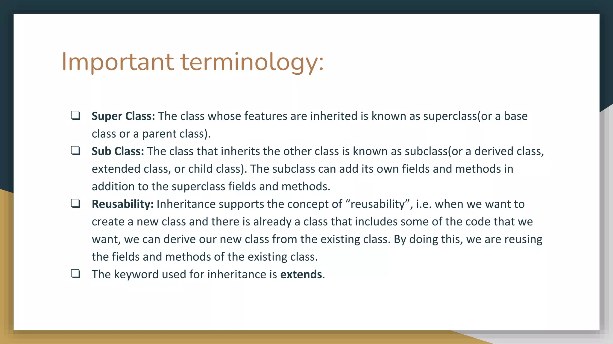 Important terminology:
❏ Super Class: The class whose features are inherited is known as superclass(or a base
class or a parent class).
❏ Sub Class: The class that inherits the other class is known as subclass(or a derived class,
extended class, or child class). The subclass can add its own fields and methods in
addition to the superclass fields and methods.
❏ Reusability: Inheritance supports the concept of “reusability”, i.e. when we want to
create a new class and there is already a class that includes some of the code that we
want, we can derive our new class from the existing class. By doing this, we are reusing
the fields and methods of the existing class.
❏ The keyword used for inheritance is extends.
 