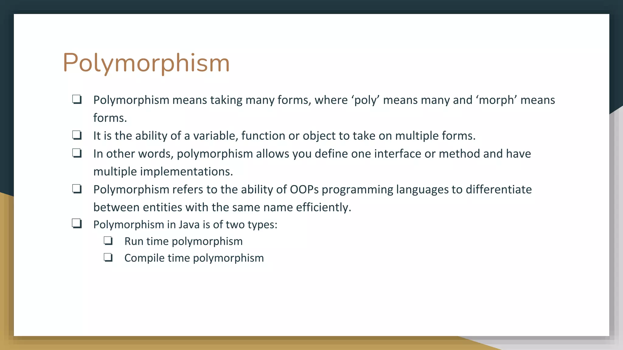 Polymorphism
❏ Polymorphism means taking many forms, where ‘poly’ means many and ‘morph’ means
forms.
❏ It is the ability of a variable, function or object to take on multiple forms.
❏ In other words, polymorphism allows you define one interface or method and have
multiple implementations.
❏ Polymorphism refers to the ability of OOPs programming languages to differentiate
between entities with the same name efficiently.
❏ Polymorphism in Java is of two types:
❏ Run time polymorphism
❏ Compile time polymorphism
 