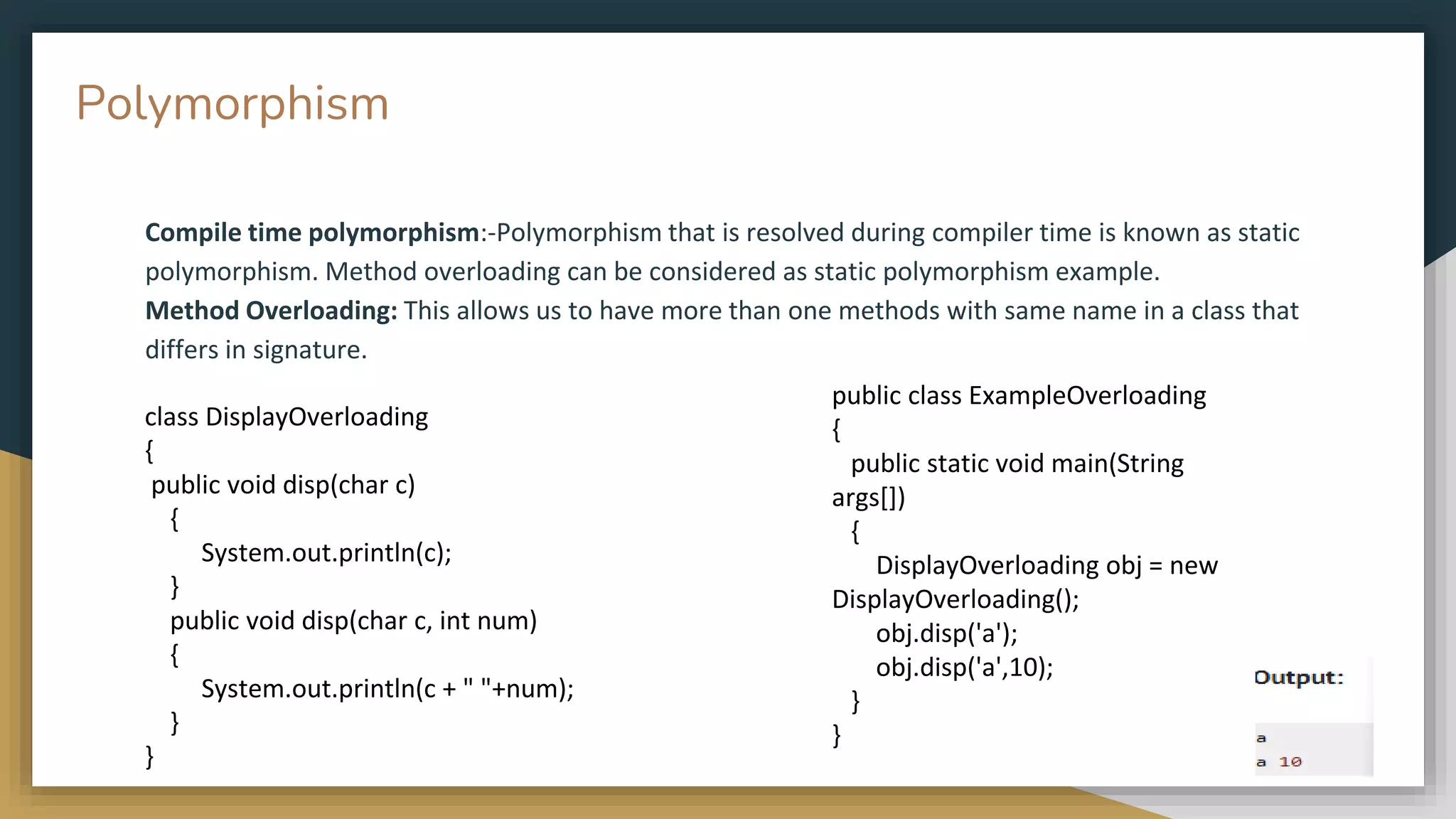 Compile time polymorphism:-Polymorphism that is resolved during compiler time is known as static
polymorphism. Method overloading can be considered as static polymorphism example.
Method Overloading: This allows us to have more than one methods with same name in a class that
differs in signature.
public class ExampleOverloading
{
public static void main(String
args[])
{
DisplayOverloading obj = new
DisplayOverloading();
obj.disp('a');
obj.disp('a',10);
}
}
class DisplayOverloading
{
public void disp(char c)
{
System.out.println(c);
}
public void disp(char c, int num)
{
System.out.println(c + " "+num);
}
}
Polymorphism
 
