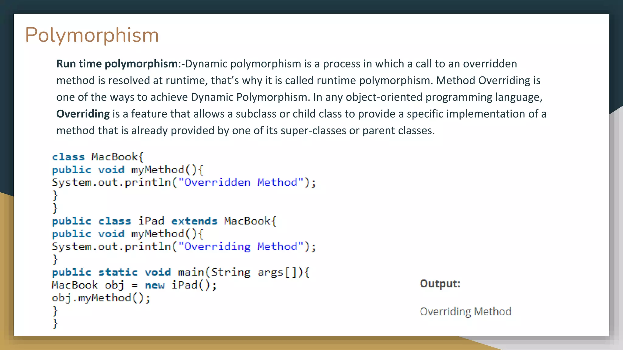 Run time polymorphism:-Dynamic polymorphism is a process in which a call to an overridden
method is resolved at runtime, that’s why it is called runtime polymorphism. Method Overriding is
one of the ways to achieve Dynamic Polymorphism. In any object-oriented programming language,
Overriding is a feature that allows a subclass or child class to provide a specific implementation of a
method that is already provided by one of its super-classes or parent classes.
Polymorphism
 