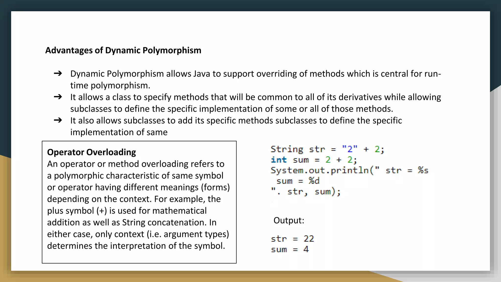 Advantages of Dynamic Polymorphism
➔ Dynamic Polymorphism allows Java to support overriding of methods which is central for run-
time polymorphism.
➔ It allows a class to specify methods that will be common to all of its derivatives while allowing
subclasses to define the specific implementation of some or all of those methods.
➔ It also allows subclasses to add its specific methods subclasses to define the specific
implementation of same
Operator Overloading
An operator or method overloading refers to
a polymorphic characteristic of same symbol
or operator having different meanings (forms)
depending on the context. For example, the
plus symbol (+) is used for mathematical
addition as well as String concatenation. In
either case, only context (i.e. argument types)
determines the interpretation of the symbol.
Output:
 